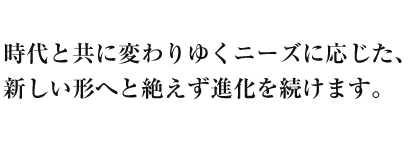 時代と共に変わりゆくニーズに応じた、新しい形へと絶えず進化を続けます。