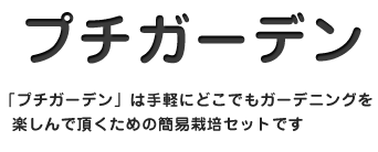 プチガーデン　「プチガーデン」は手軽にどこでもガーデニングを楽しんで頂くための簡易栽培セットです