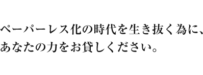 ペーパーレス化の時代を生き抜く為に、あなたの力をお貸しください。